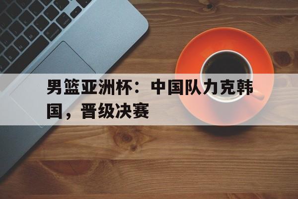 男篮亚洲杯：中国队力克韩国，晋级决赛