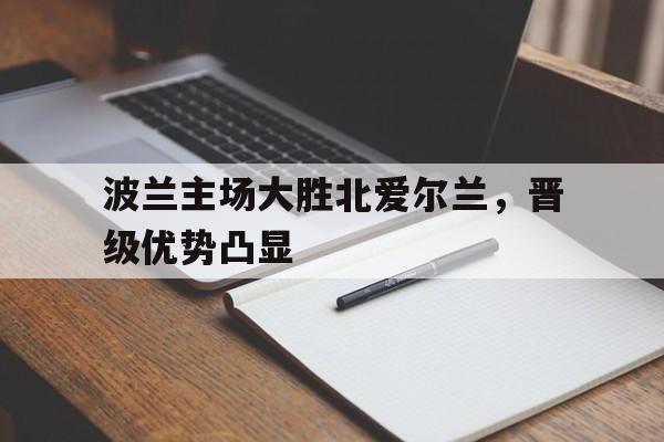 波兰主场大胜北爱尔兰，晋级优势凸显的简单介绍