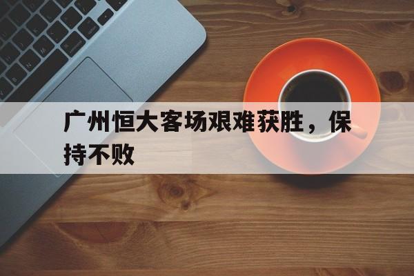 包含广州恒大客场艰难获胜，保持不败的词条
