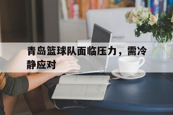 青岛篮球队面临压力，需冷静应对的简单介绍