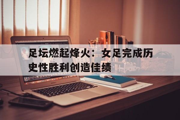 关于足坛燃起烽火：女足完成历史性胜利创造佳绩的信息