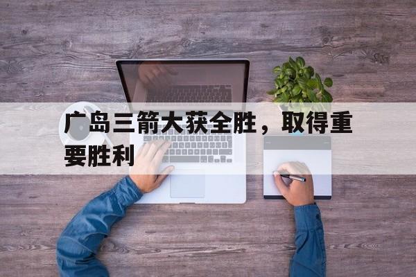 广岛三箭大获全胜，取得重要胜利的简单介绍
