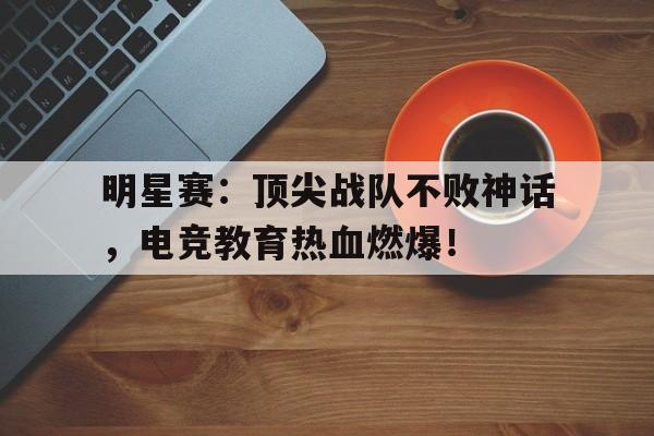 明星赛：顶尖战队不败神话，电竞教育热血燃爆！