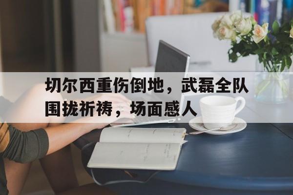 切尔西重伤倒地，武磊全队围拢祈祷，场面感人