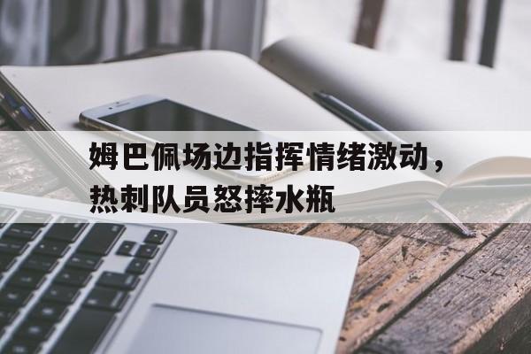 姆巴佩场边指挥情绪激动，热刺队员怒摔水瓶