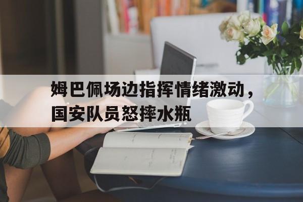 姆巴佩场边指挥情绪激动，国安队员怒摔水瓶
