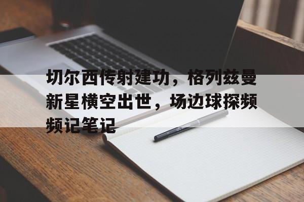 切尔西传射建功,格列兹曼新星横空出世,场边球探频频记笔记