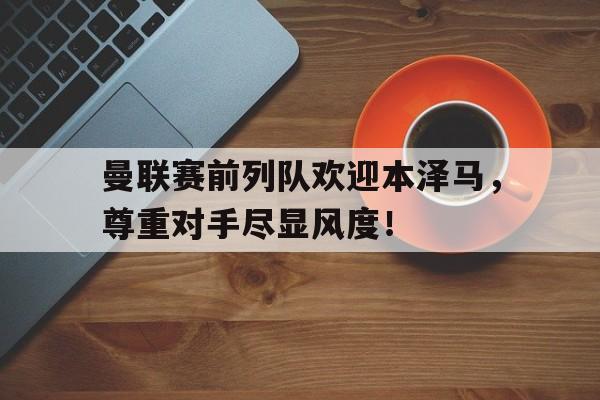 曼联赛前列队欢迎本泽马，尊重对手尽显风度！