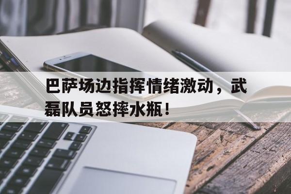 巴萨场边指挥情绪激动，武磊队员怒摔水瓶！
